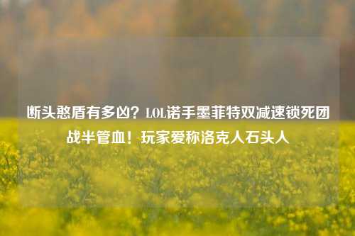 断头憨盾有多凶?LOL诺手墨菲特双减速锁死团战半管血!玩家爱称洛克人石头人