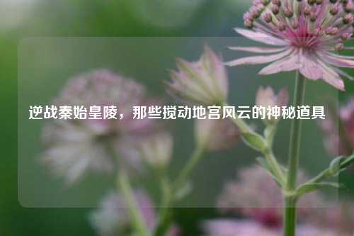 逆战秦始皇陵,那些搅动地宫风云的神秘道具