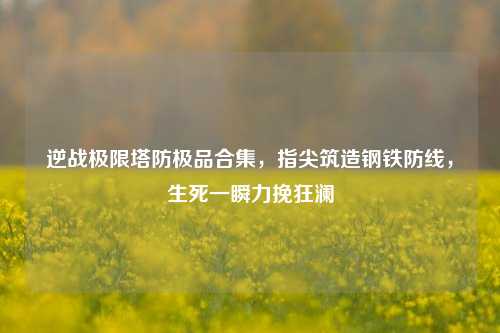 逆战极限塔防极品合集,指尖筑造钢铁防线,生死一瞬力挽狂澜