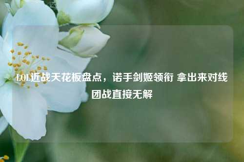LOL近战天花板盘点,诺手剑姬领衔 拿出来对线团战直接无解