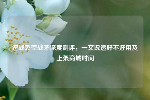 逆战裂空战矛深度测评,一文说透好不好用及上架商城时间