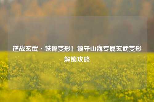 逆战玄武·铁骨变形!镇守山海专属玄武变形解锁攻略