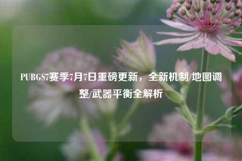 PUBGS7赛季7月7日重磅更新,全新机制/地图调整/武器平衡全解析