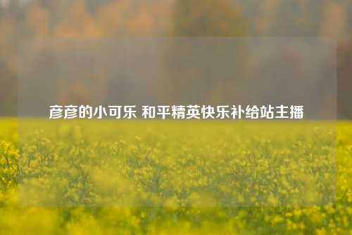 彦彦的小可乐 和平精英快乐补给站主播