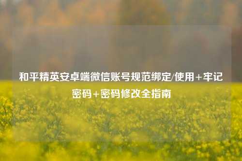 和平精英安卓端微信账号规范绑定/使用+牢记密码+密码修改全指南