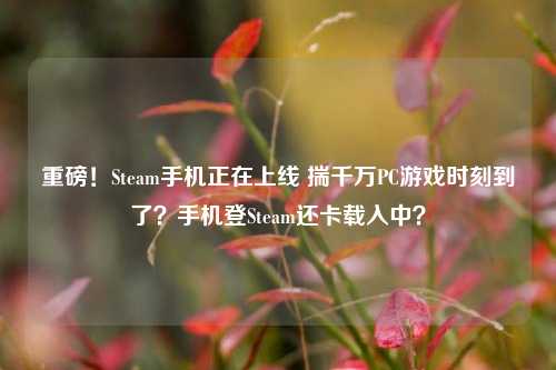 重磅!Steam手机正在上线 揣千万PC游戏时刻到了?手机登Steam还卡载入中?