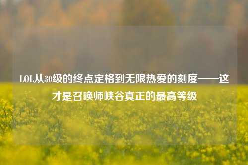 LOL从30级的终点定格到无限热爱的刻度——这才是召唤师峡谷真正的更高等级