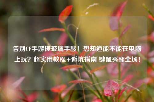告别CF手游搓玻璃手酸!想知道能不能在电脑上玩?超实用教程+避坑指南 键鼠秀翻全场!