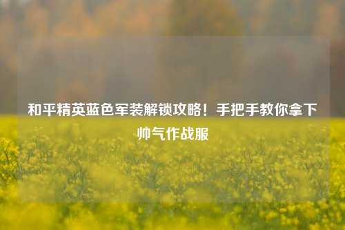 和平精英蓝色军装解锁攻略!手把手教你拿下帅气作战服