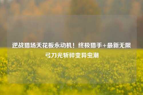 逆战猎场天花板永动机!终极猎手+最新无限弓刀光斩碎变异虫潮
