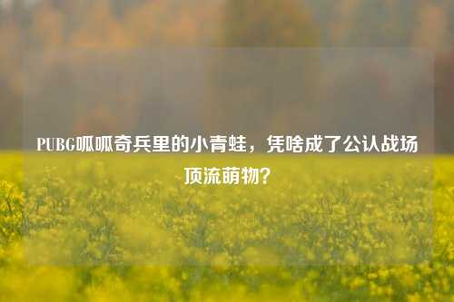 PUBG呱呱奇兵里的小青蛙,凭啥成了公认战场顶流萌物?