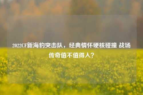 2022CF新海豹突击队,经典情怀硬核碰撞 战场传奇值不值得入?