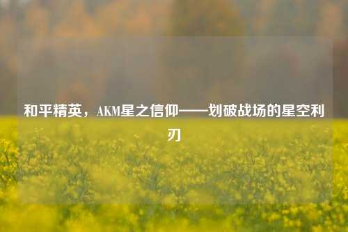 和平精英,AKM星之信仰——划破战场的星空利刃