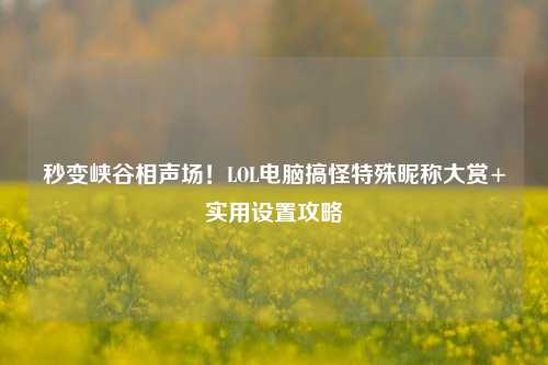 秒变峡谷相声场!LOL电脑搞怪特殊昵称大赏+实用设置攻略