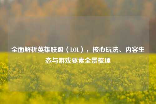 全面解析英雄联盟(LOL),核心玩法、内容生态与游戏要素全景梳理