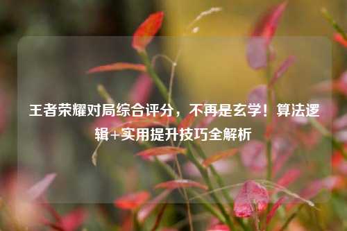 王者荣耀对局综合评分,不再是玄学!算法逻辑+实用提升技巧全解析