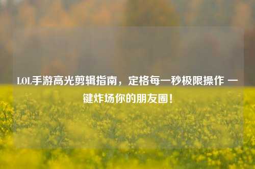 LOL手游高光剪辑指南,定格每一秒极限操作 一键炸场你的朋友圈!