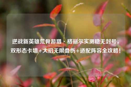 逆战新英雄荒骨游猎·格丽尔实测稳无封号,双形态卡墙+大招无限叠伤+适配阵容全攻略!