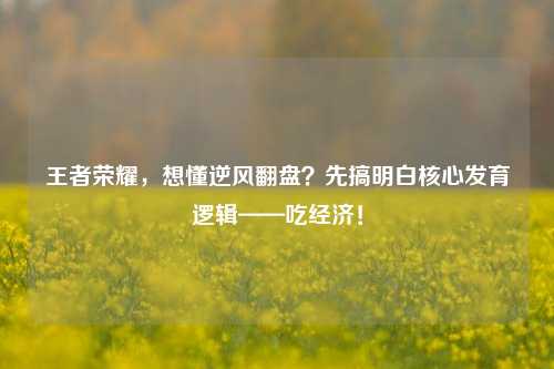 王者荣耀,想懂逆风翻盘?先搞明白核心发育逻辑——吃经济!