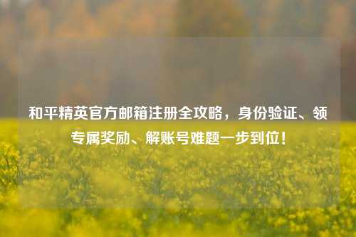 和平精英官方邮箱注册全攻略，身份验证、领专属奖励、解账号难题一步到位！