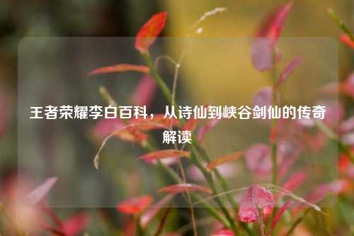 王者荣耀李白百科,从诗仙到峡谷剑仙的传奇解读