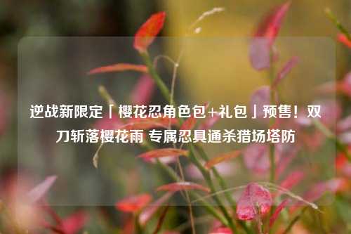 逆战新限定「樱花忍角色包+礼包」预售!双刀斩落樱花雨 专属忍具通杀猎场塔防