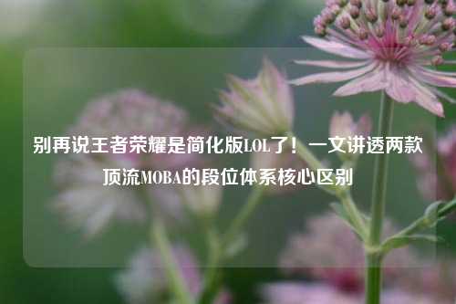 别再说王者荣耀是简化版LOL了!一文讲透两款顶流MOBA的段位体系核心区别