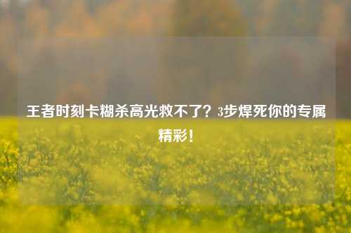 王者时刻卡糊杀高光救不了?3步焊死你的专属精彩!