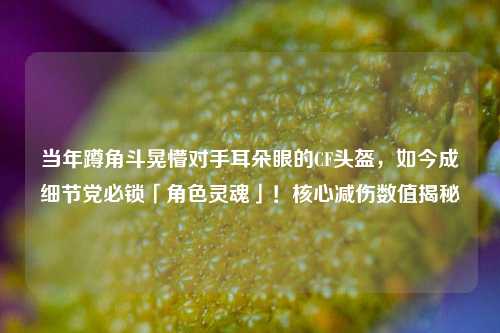 当年蹲角斗晃懵对手耳朵眼的CF头盔,如今成细节党必锁「角色灵魂」!核心减伤数值揭秘