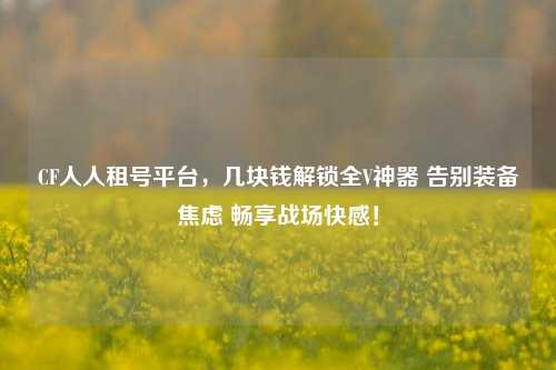 CF人人租号平台,几块钱解锁全V神器 告别装备焦虑 畅享战场***!