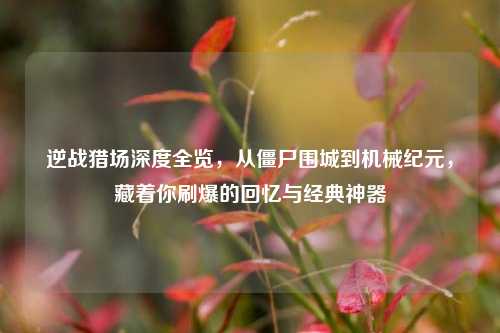 逆战猎场深度全览,从僵尸围城到机械纪元,藏着你刷爆的回忆与经典神器