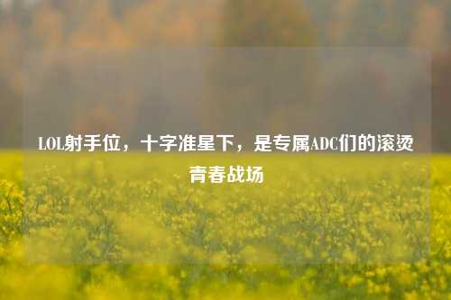 LOL射手位,十字准星下,是专属ADC们的滚烫青春战场