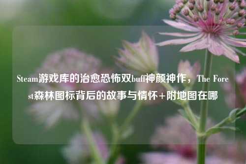 Steam游戏库的治愈恐怖双buff神颜神作,The Forest森林图标背后的故事与情怀+附地图在哪