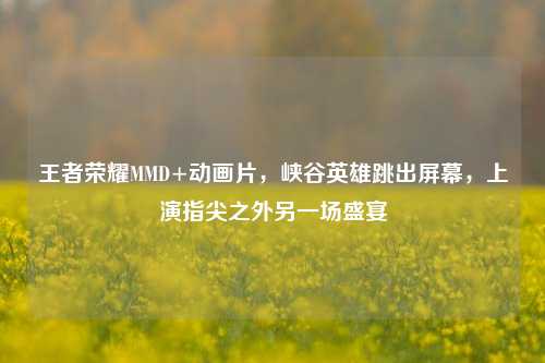 王者荣耀MMD+动画片,峡谷英雄跳出屏幕,上演指尖之外另一场盛宴