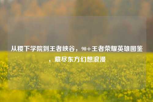 从稷下学院到王者峡谷,90+王者荣耀英雄图鉴,藏尽东方幻想浪漫