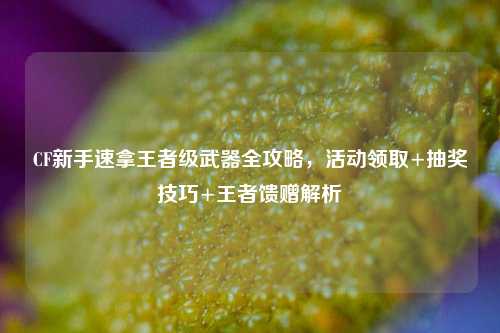 CF新手速拿王者级武器全攻略,活动领取+抽奖技巧+王者馈赠解析