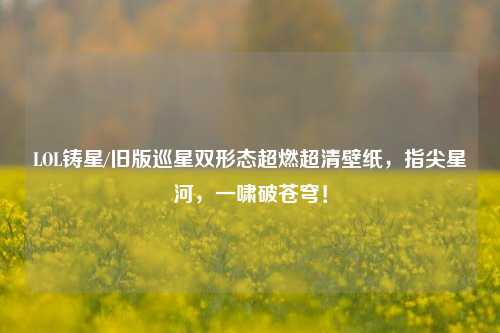 LOL铸星/旧版巡星双形态超燃超清壁纸,指尖星河,一啸破苍穹!