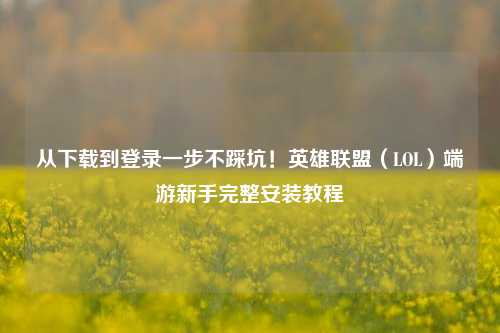 从下载到登录一步不踩坑!英雄联盟(LOL)端游新手完整安装教程