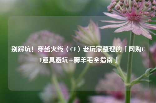 别踩坑!穿越火线(CF)老玩家整理的「 *** CF道具避坑+薅羊毛全指南」