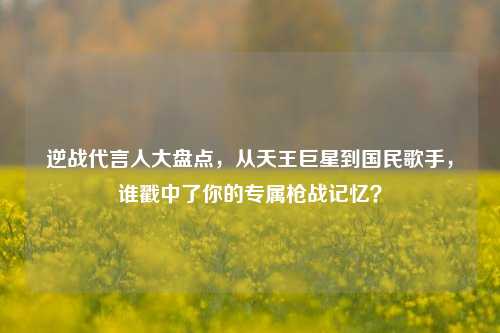 逆战代言人大盘点,从天王巨星到国民歌手,谁戳中了你的专属枪战记忆?