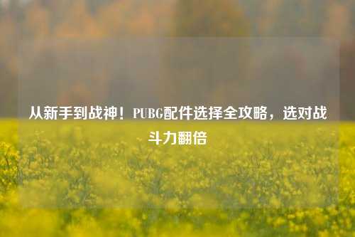 从新手到战神!PUBG配件选择全攻略,选对战斗力翻倍