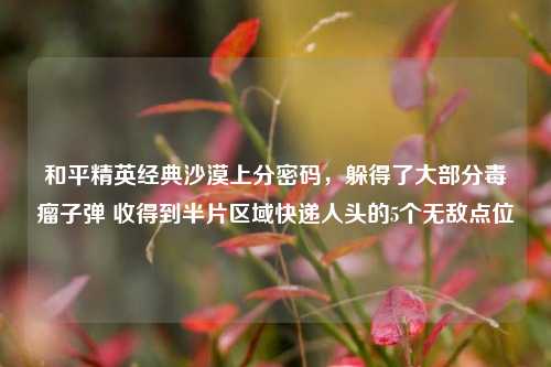 和平精英经典沙漠上分密码,躲得了大部分毒瘤子弹 收得到半片区域快递人头的5个无敌点位