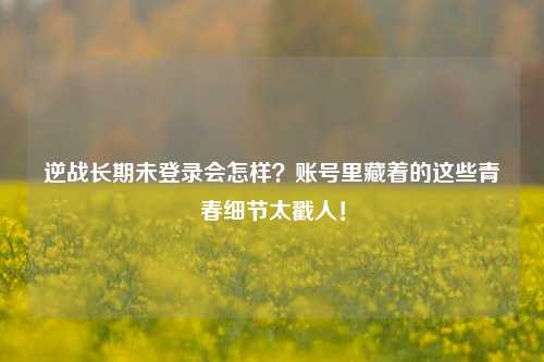 逆战长期未登录会怎样？账号里藏着的这些青春细节太戳人！
