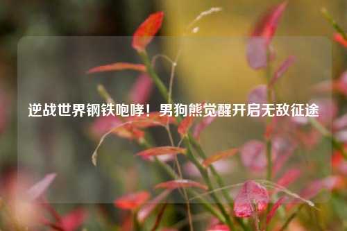 逆战世界钢铁咆哮!男狗熊觉醒开启无敌征途