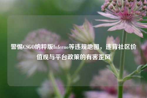 警惕CSGO纳粹版Inferno等违规地图,违背社区价值观与平台政策的有害歪风