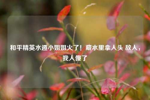 和平精英水遁 *** 姐火了!藏水里拿人头 敌人,我人傻了