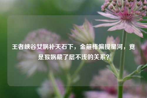 王者峡谷女娲补天石下,金箍棒偏搅星河,竟是猴娲藏了层不浅的关系?