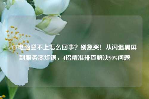 CF电脑登不上怎么回事?别急哭!从闪退黑屏到服务器炸锅,4招精准排查解决90%问题