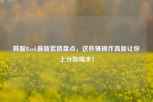 韩服Rank最新套路盘点,这些骚操作真能让你上分如喝水!