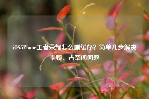 iOS/iPhone王者荣耀怎么删缓存?简单几步解决卡顿、占空间问题